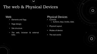 The web & Physical Devices
Web
• Elements and Tags.
• Page design.
• Site structure.
• The web, browser & external
links.
Physical Devices
• Controls
o buttons, keys, knobs, dials.
• Physical Layout.
• Modes of device.
• The real world.
 
