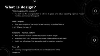 What is design?
“Achieving goals within constraints”
• The best way for an organization to achieve its goals is to reduce operating expenses, reduce
inventory, and increase throughput.
Goals – purpose
• What is the purpose of the design we are intending to produce? Who is
it for? Why do they want it?
Constraints – materials, platforms
• What materials must we use? What standards must we adopt?
• How much can it cost? How much time do we have to develop it? Are there
• Health and safety issues? Do we need to build in copyright protection?
Trade-offs
• Choosing which goals or constraints can be relaxed so that others
can be met.
 
