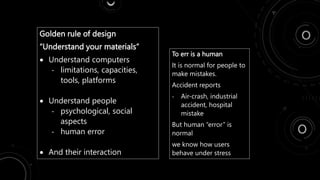 Golden rule of design
“Understand your materials”
 Understand computers
- limitations, capacities,
tools, platforms
 Understand people
- psychological, social
aspects
- human error
 And their interaction
To err is a human
It is normal for people to
make mistakes.
Accident reports
- Air-crash, industrial
accident, hospital
mistake
But human “error” is
normal
we know how users
behave under stress
 