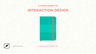 A FIELD GUIDE TO 
INTERACTION DESIGN 
BY JAMES CARUSO, EXPERIENCE LEAD 
 