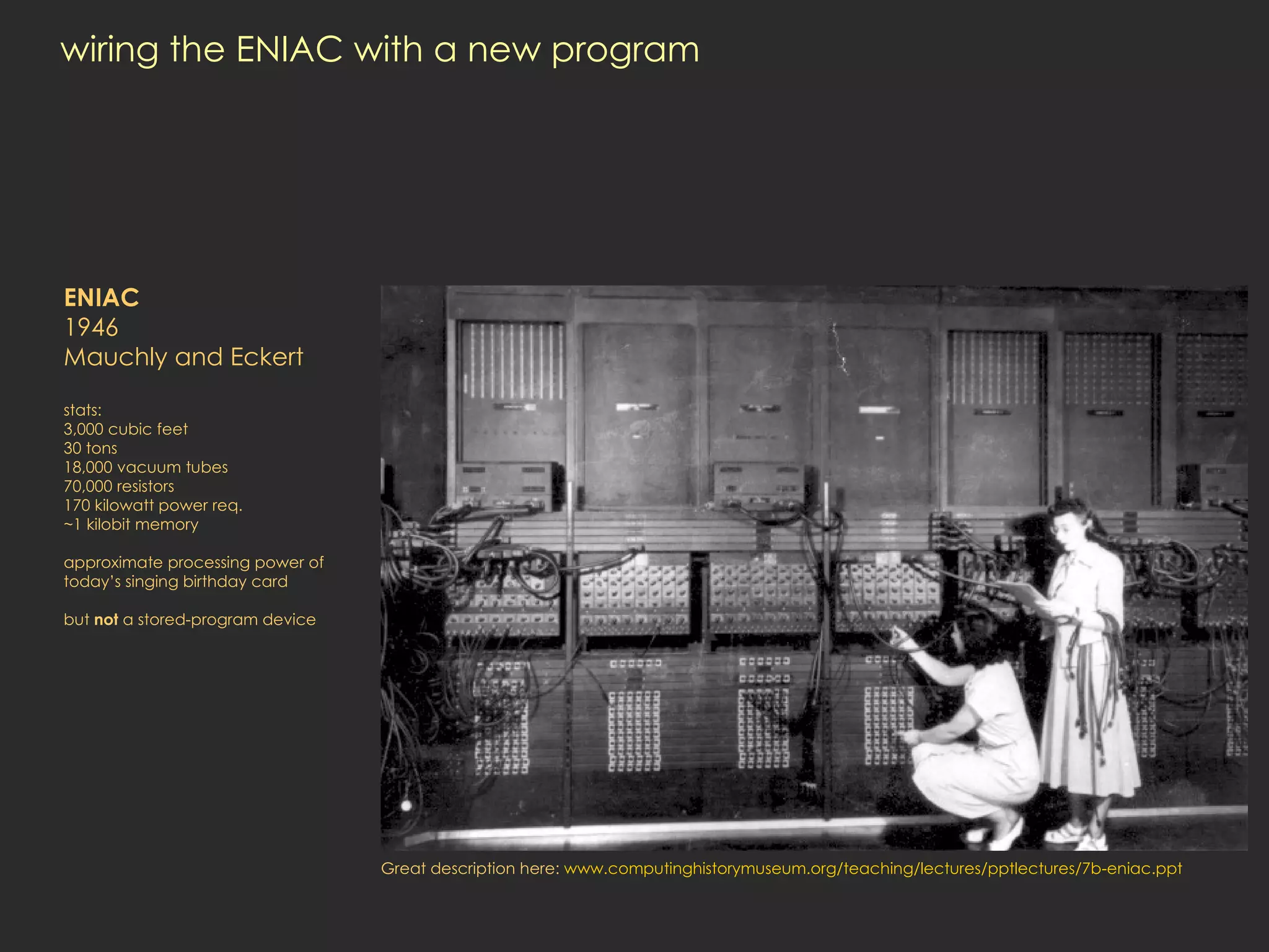 wiring the ENIAC with a new program ENIAC 1946 Mauchly and Eckert stats: 3,000 cubic feet 30 tons 18,000 vacuum tubes 70,000 resistors 170 kilowatt power req. ~1 kilobit memory approximate processing power of today’s singing birthday card but  not  a stored-program device Great description here:  www.computinghistorymuseum.org/teaching/lectures/pptlectures/7b-eniac.ppt 