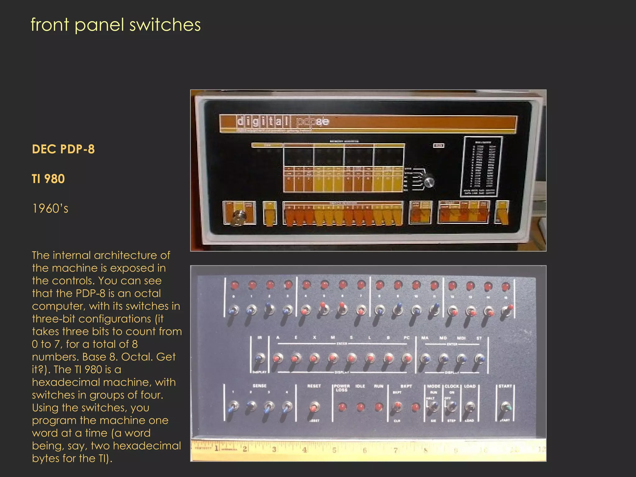 front panel switches DEC PDP-8 TI 980 1960’s   The internal architecture of the machine is exposed in the controls. You can see that the PDP-8 is an octal computer, with its switches in three-bit configurations (it takes three bits to count from 0 to 7, for a total of 8 numbers. Base 8. Octal. Get it?). The TI 980 is a hexadecimal machine, with switches in groups of four. Using the switches, you program the machine one word at a time (a word being, say, two hexadecimal bytes for the TI).  