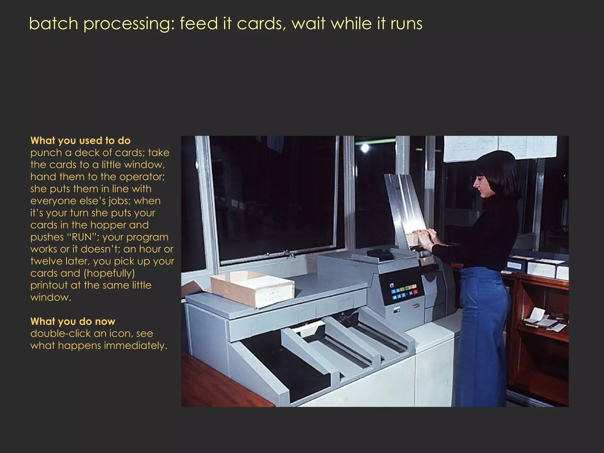 batch processing: feed it cards, wait while it runs What you used to do punch a deck of cards; take the cards to a little window, hand them to the operator; she puts them in line with everyone else’s jobs; when it’s your turn she puts your cards in the hopper and pushes “RUN”; your program works or it doesn’t; an hour or twelve later, you pick up your cards and (hopefully) printout at the same little window. What you do now double-click an icon, see what happens immediately.  