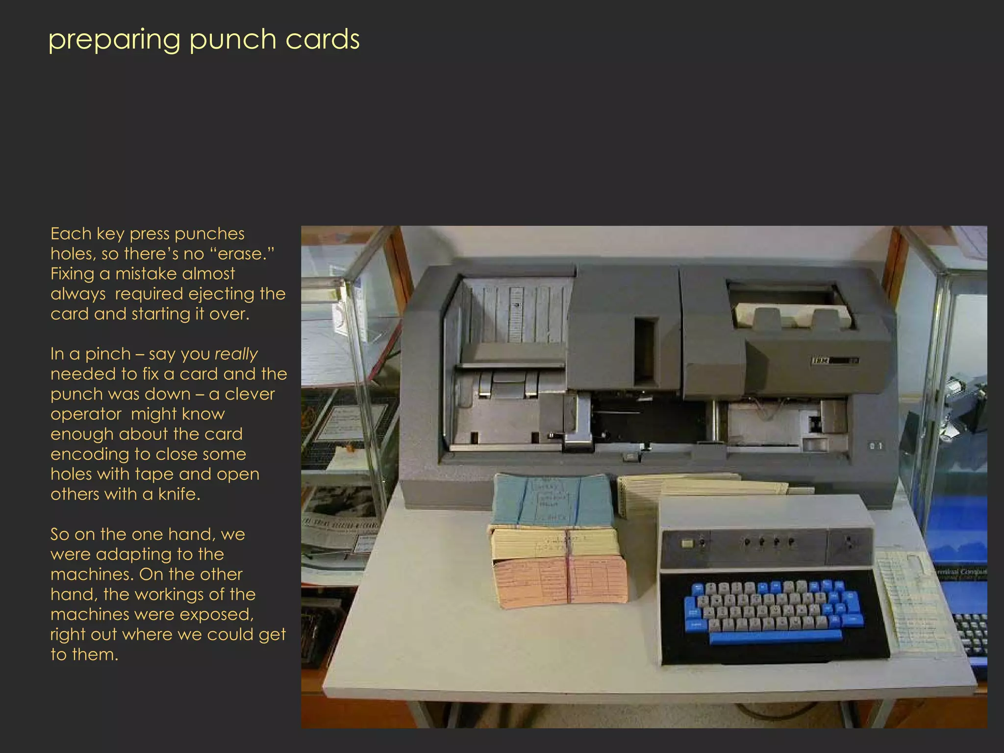 preparing punch cards Each key press punches holes, so there’s no “erase.” Fixing a mistake almost always  required ejecting the card and starting it over.  In a pinch – say you  really  needed to fix a card and the punch was down – a clever operator  might know enough about the card encoding to close some holes with tape and open others with a knife.  So on the one hand, we were adapting to the machines. On the other hand, the workings of the machines were exposed, right out where we could get to them.  