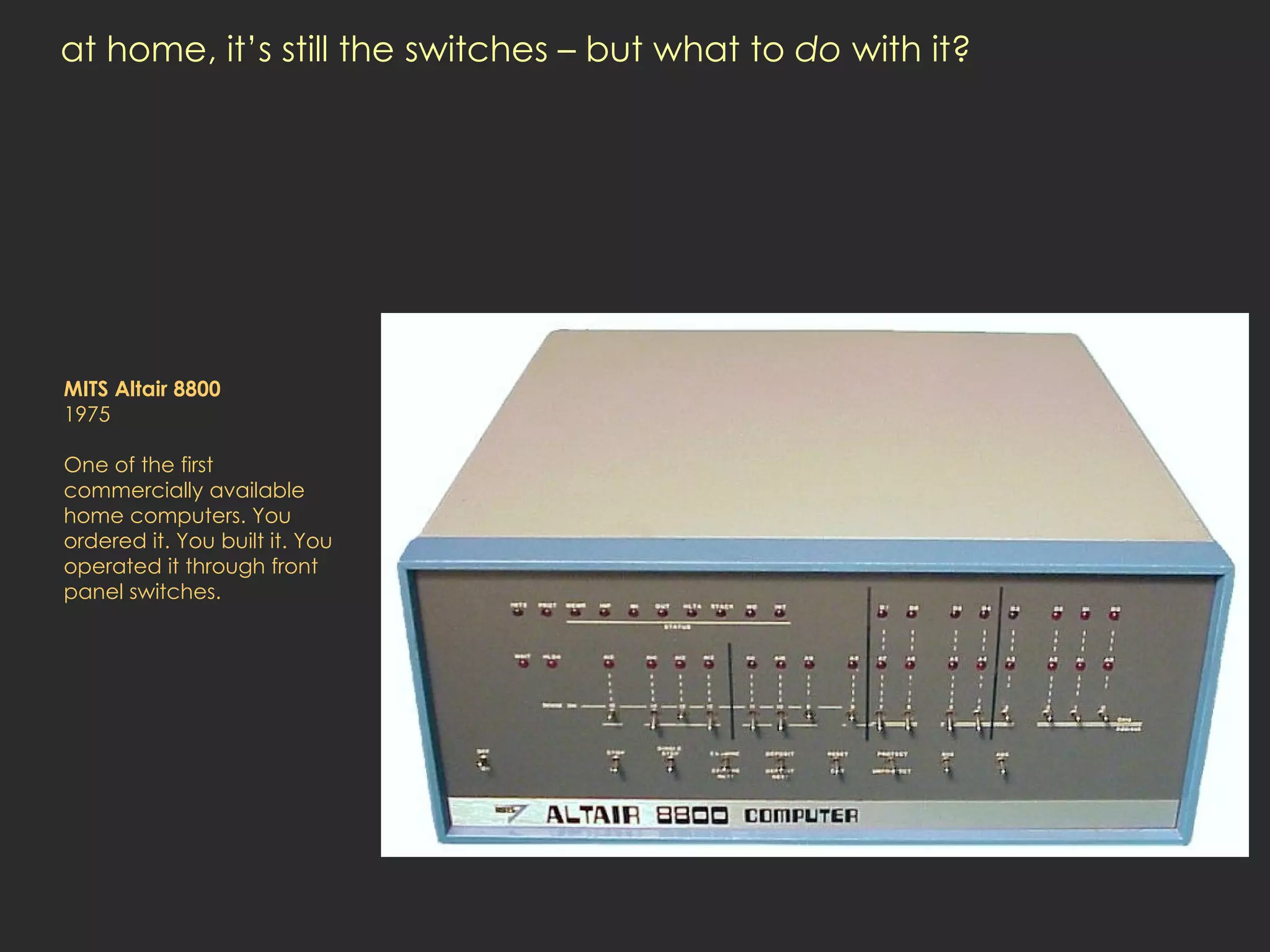 at home, it’s still the switches – but what to  do  with it? MITS Altair 8800 1975 One of the first commercially available home computers. You ordered it. You built it. You operated it through front panel switches.  