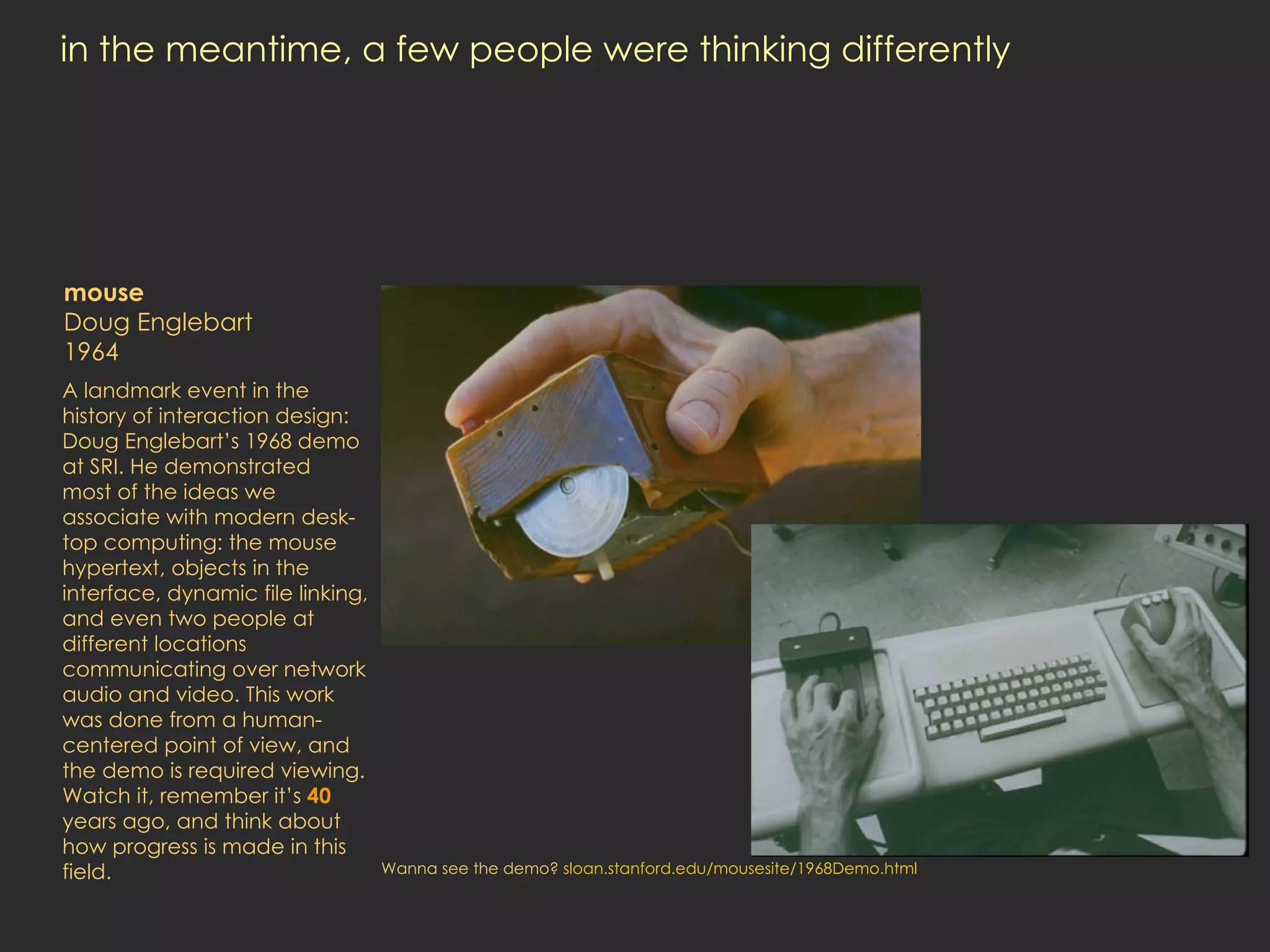 in the meantime, a few people were thinking differently  mouse Doug Englebart 1964 A landmark event in the history of interaction design: Doug Englebart’s 1968 demo at SRI. He demonstrated  most of the ideas we associate with modern desk-top computing: the mouse hypertext, objects in the interface, dynamic file linking, and even two people at different locations communicating over network audio and video. This work was done from a human-centered point of view, and the demo is required viewing. Watch it, remember it’s  40  years ago, and think about how progress is made in this field.  Wanna see the demo?  sloan.stanford.edu/mousesite/1968Demo.html 