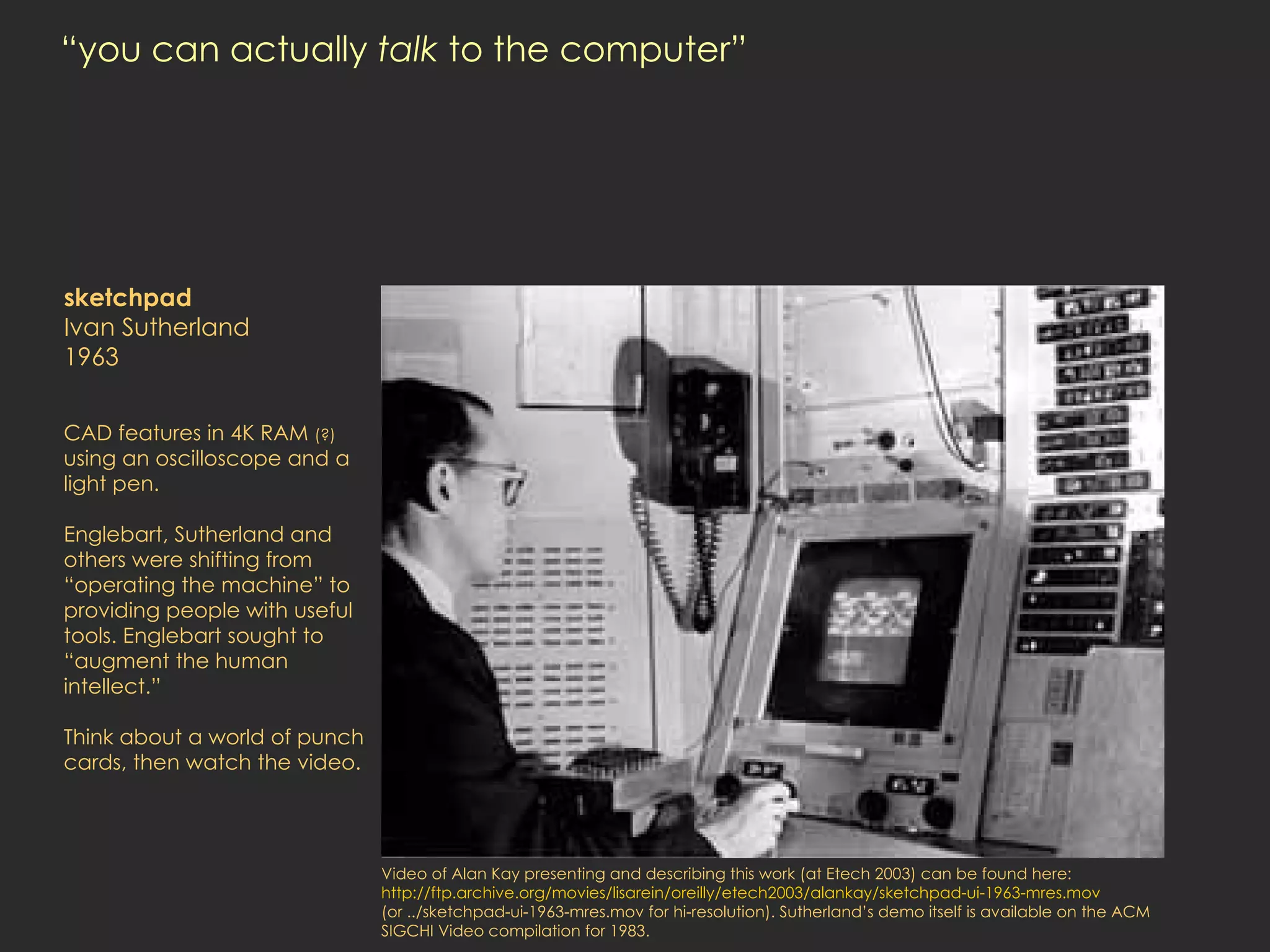 “you can actually  talk  to the computer” sketchpad Ivan Sutherland 1963 CAD features in 4K RAM  (?)  using an oscilloscope and a light pen.  Englebart, Sutherland and others were shifting from “operating the machine” to providing people with useful tools. Englebart sought to “augment the human intellect.”  Think about a world of punch cards, then watch the video. Video of Alan Kay presenting and describing this work (at Etech 2003) can be found here:  http://ftp.archive.org/movies/lisarein/oreilly/etech2003/alankay/sketchpad-ui-1963-mres.mov  (or ../sketchpad-ui-1963-mres.mov for hi-resolution). Sutherland’s demo itself is available on the ACM SIGCHI Video compilation for 1983. 