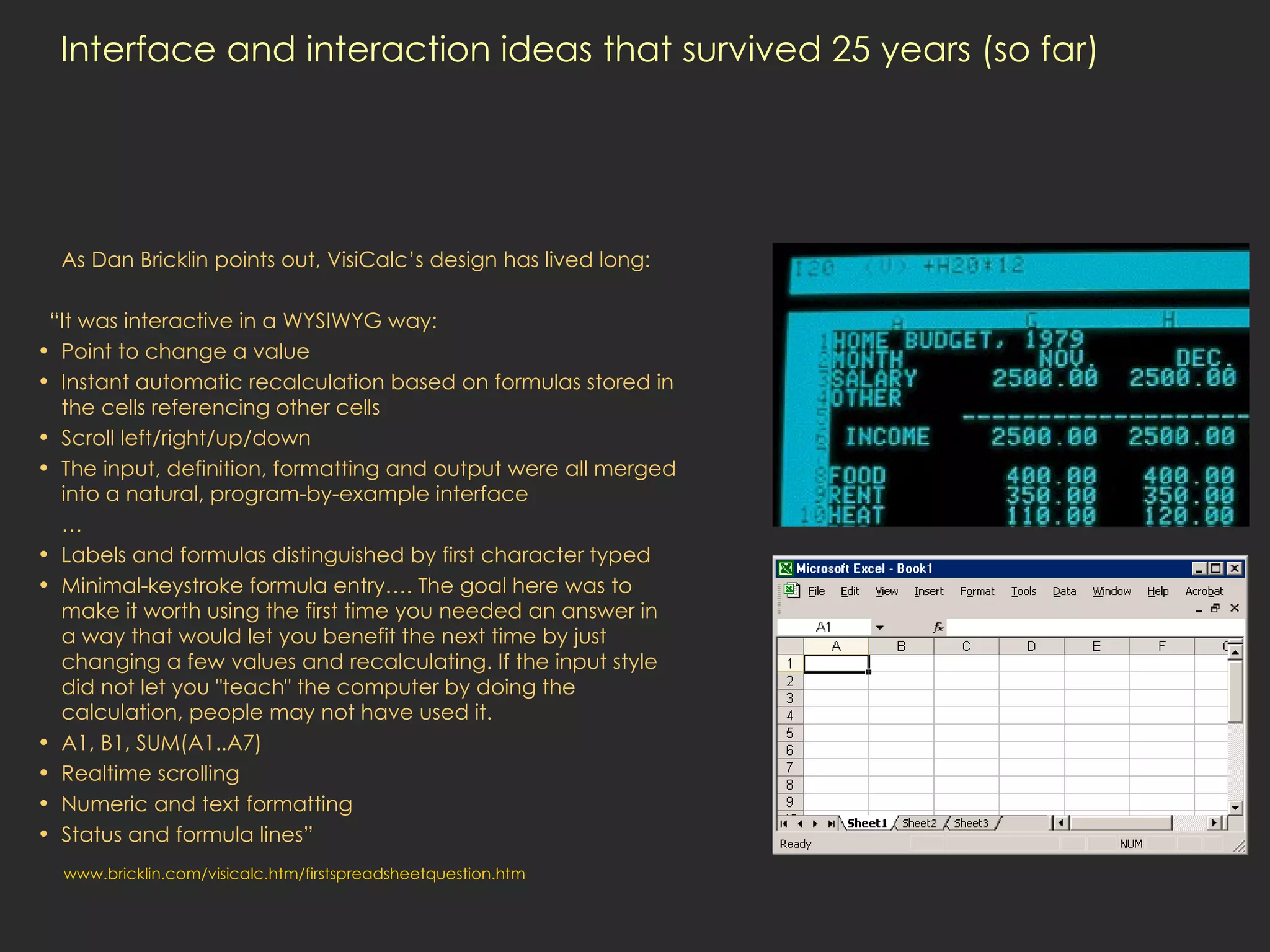 Interface and interaction ideas that survived 25 years (so far) As Dan Bricklin points out, VisiCalc’s design has lived long: “ It was interactive in a WYSIWYG way: Point to change a value Instant automatic recalculation based on formulas stored in the cells referencing other cells Scroll left/right/up/down The input, definition, formatting and output were all merged into a natural, program-by-example interface … Labels and formulas distinguished by first character typed Minimal-keystroke formula entry…. The goal here was to make it worth using the first time you needed an answer in a way that would let you benefit the next time by just changing a few values and recalculating. If the input style did not let you &quot;teach&quot; the computer by doing the calculation, people may not have used it. A1, B1, SUM(A1..A7) Realtime scrolling Numeric and text formatting Status and formula lines” www.bricklin.com/visicalc.htm/firstspreadsheetquestion.htm 