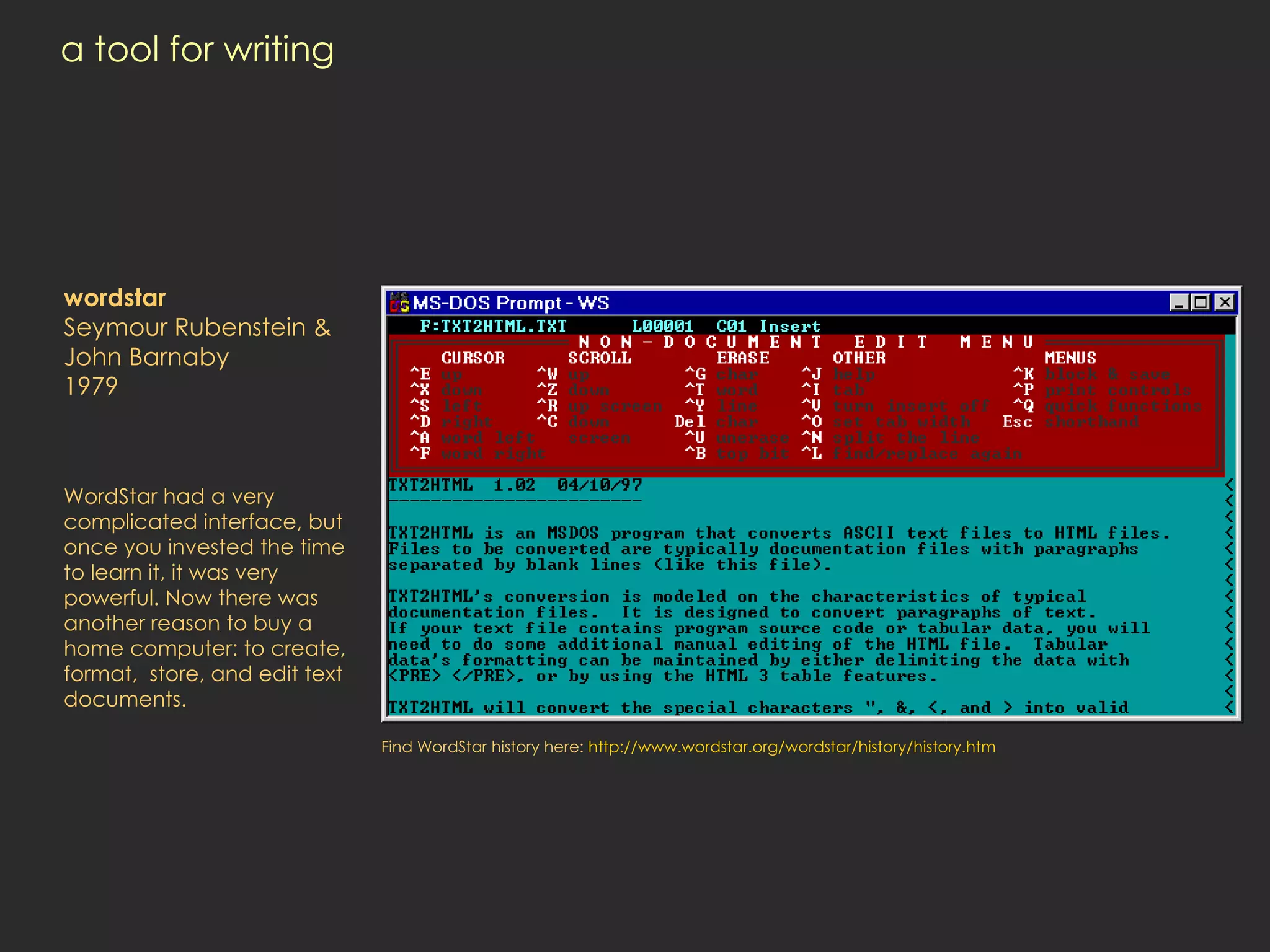 a tool for writing wordstar Seymour Rubenstein & John Barnaby 1979 WordStar had a very complicated interface, but once you invested the time to learn it, it was very powerful. Now there was another reason to buy a home computer: to create, format,  store, and edit text documents. Find WordStar history here:  http:// www.wordstar.org/wordstar/history/history.htm 