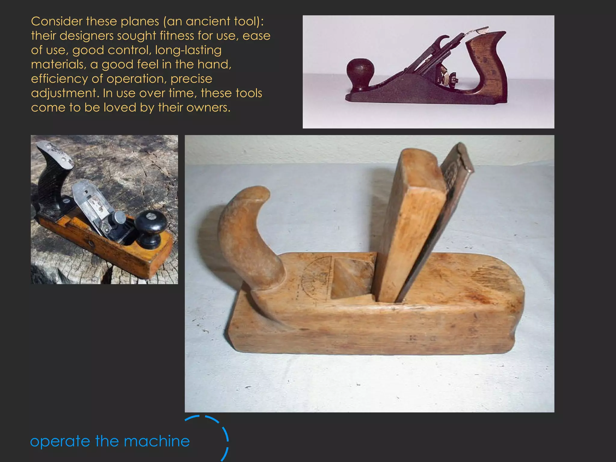 operate the machine Consider these planes (an ancient tool): their designers sought fitness for use, ease of use, good control, long-lasting materials, a good feel in the hand, efficiency of operation, precise adjustment. In use over time, these tools come to be loved by their owners.  