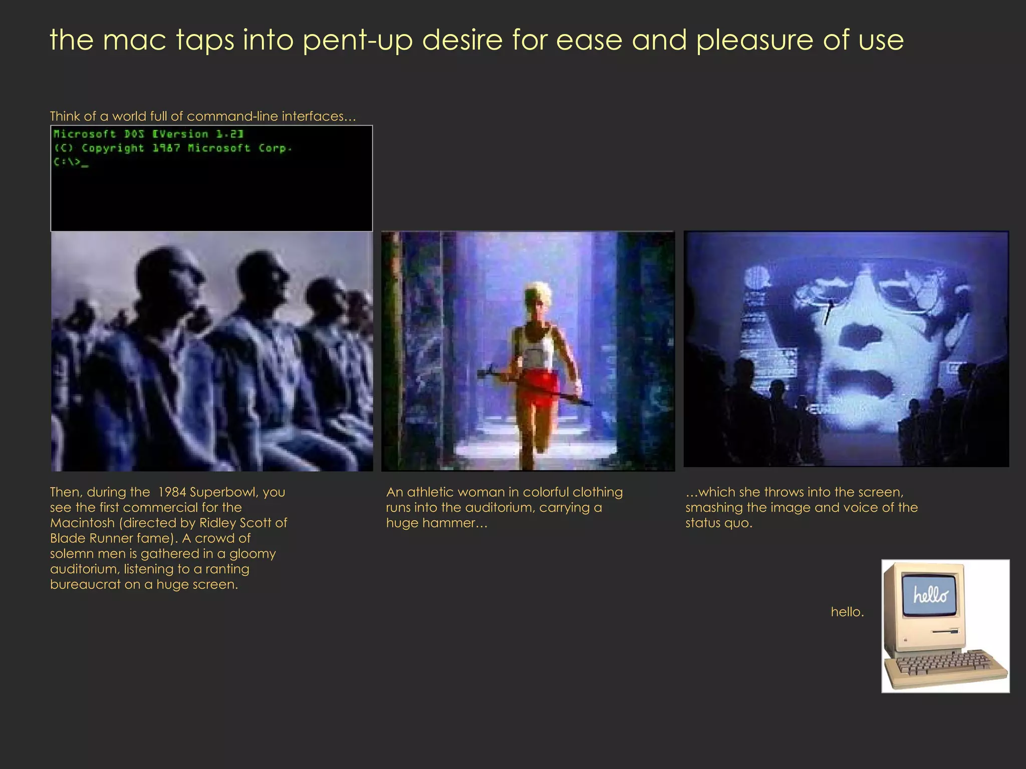 the mac taps into pent-up desire for ease and pleasure of use  Then, during the  1984 Superbowl, you see the first commercial for the Macintosh (directed by Ridley Scott of Blade Runner fame). A crowd of solemn men is gathered in a gloomy auditorium, listening to a ranting bureaucrat on a huge screen.  Think of a world full of command-line interfaces… An athletic woman in colorful clothing runs into the auditorium, carrying a huge hammer… … which she throws into the screen, smashing the image and voice of the status quo. hello. 