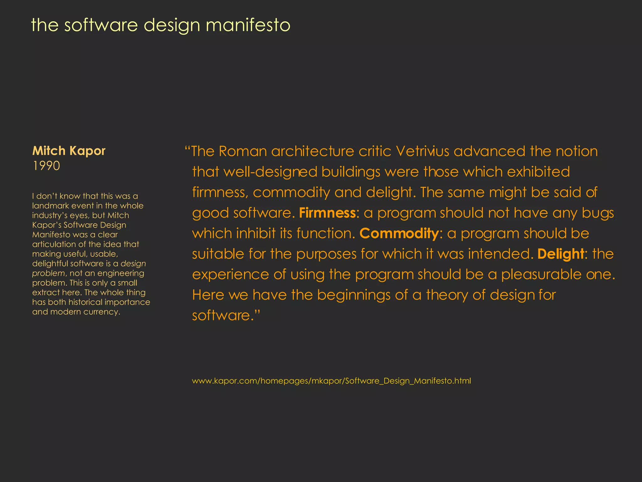 the software design manifesto “ The Roman architecture critic Vetrivius advanced the notion that well-designed buildings were those which exhibited firmness, commodity and delight. The same might be said of good software.  Firmness : a program should not have any bugs which inhibit its function.  Commodity : a program should be suitable for the purposes for which it was intended.  Delight : the experience of using the program should be a pleasurable one. Here we have the beginnings of a theory of design for software.” www.kapor.com/homepages/mkapor/Software_Design_Manifesto.html Mitch Kapor  1990 I don’t know that this was a landmark event in the whole industry’s eyes, but Mitch Kapor’s Software Design Manifesto was a clear articulation of the idea that making useful, usable, delightful software is a  design problem , not an engineering problem. This is only a small extract here. The whole thing has both historical importance and modern currency.  
