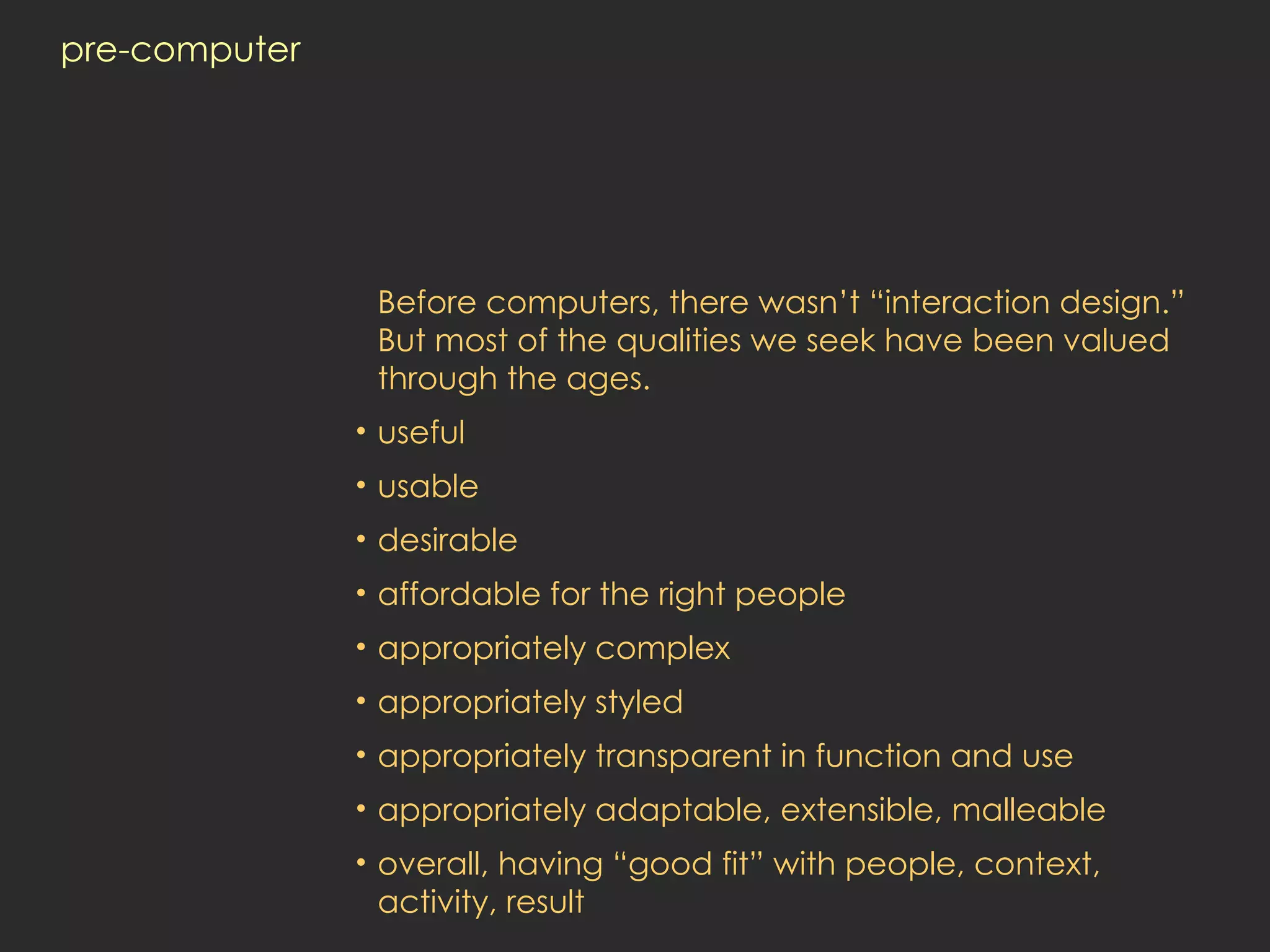 pre-computer Before computers, there wasn’t “interaction design.” But most of the qualities we seek have been valued through the ages.  useful usable desirable affordable for the right people appropriately complex appropriately styled appropriately transparent in function and use appropriately adaptable, extensible, malleable overall, having “good fit” with people, context,  activity, result 
