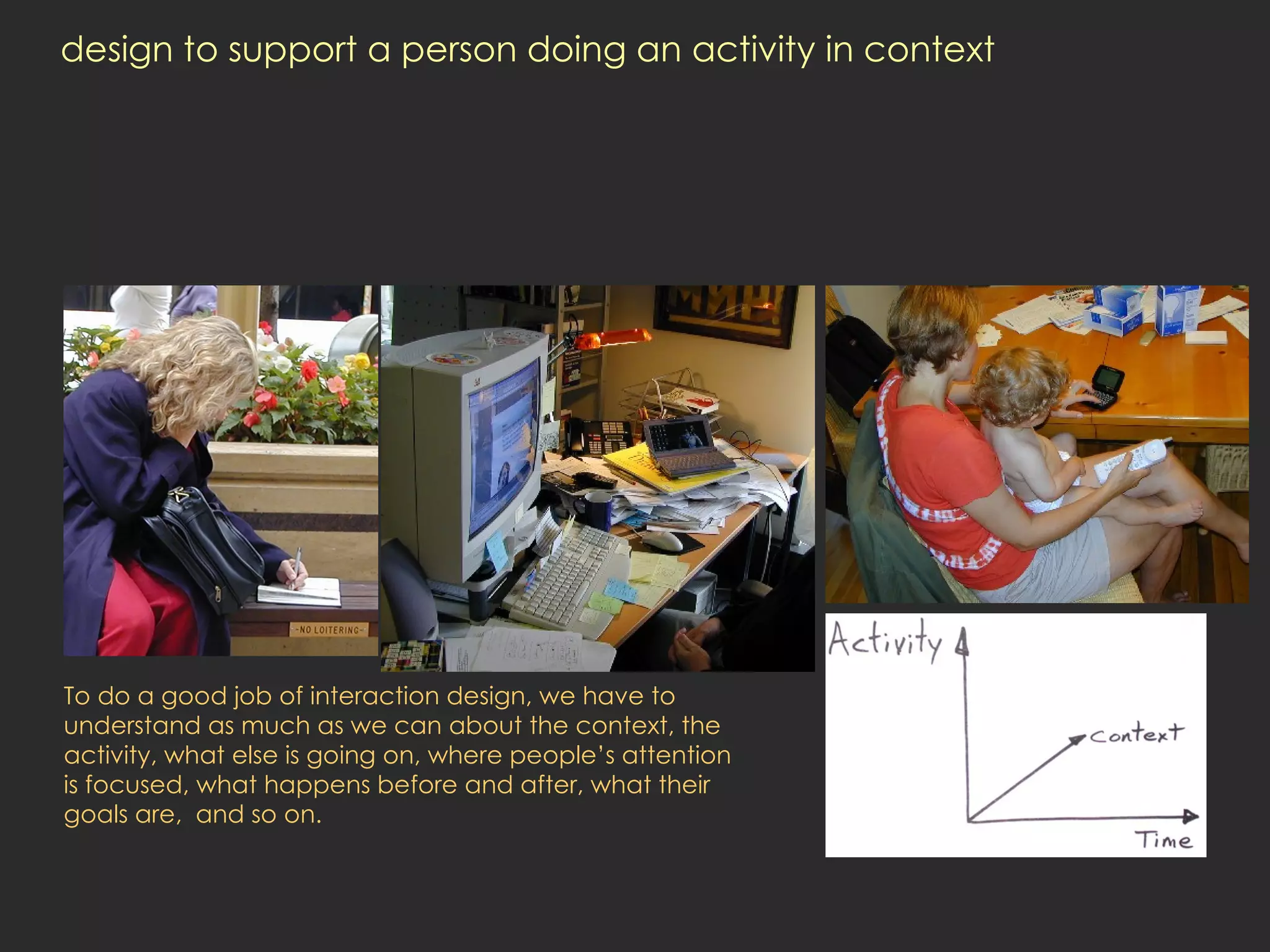 design to support a person doing an activity in context To do a good job of interaction design, we have to understand as much as we can about the context, the activity, what else is going on, where people’s attention is focused, what happens before and after, what their goals are,  and so on.  