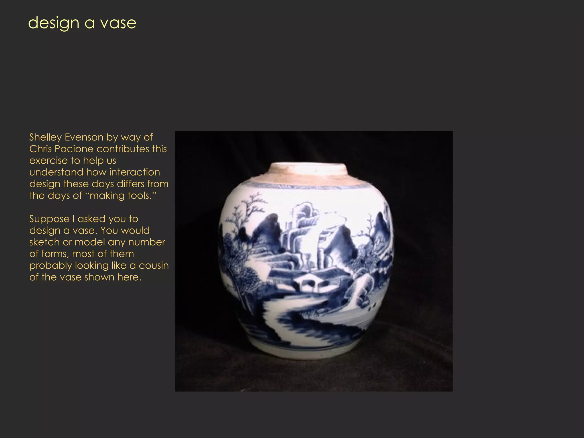 design a vase Shelley Evenson by way of Chris Pacione contributes this exercise to help us understand how interaction design these days differs from the days of “making tools.”  Suppose I asked you to design a vase. You would sketch or model any number of forms, most of them probably looking like a cousin of the vase shown here.  