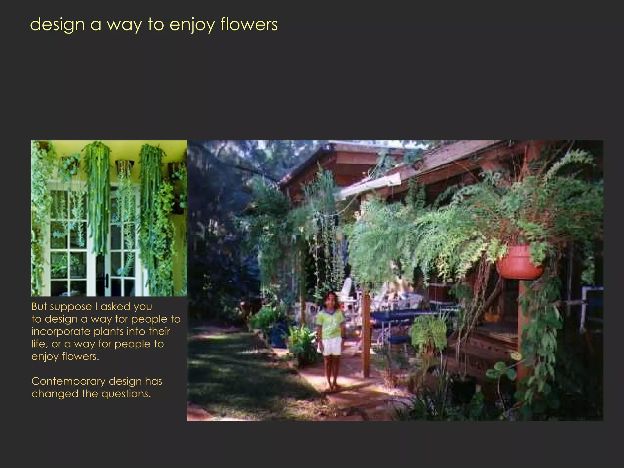 design a way to enjoy flowers  But suppose I asked you  to design a way for people to incorporate plants into their life, or a way for people to enjoy flowers.  Contemporary design has changed the questions.  