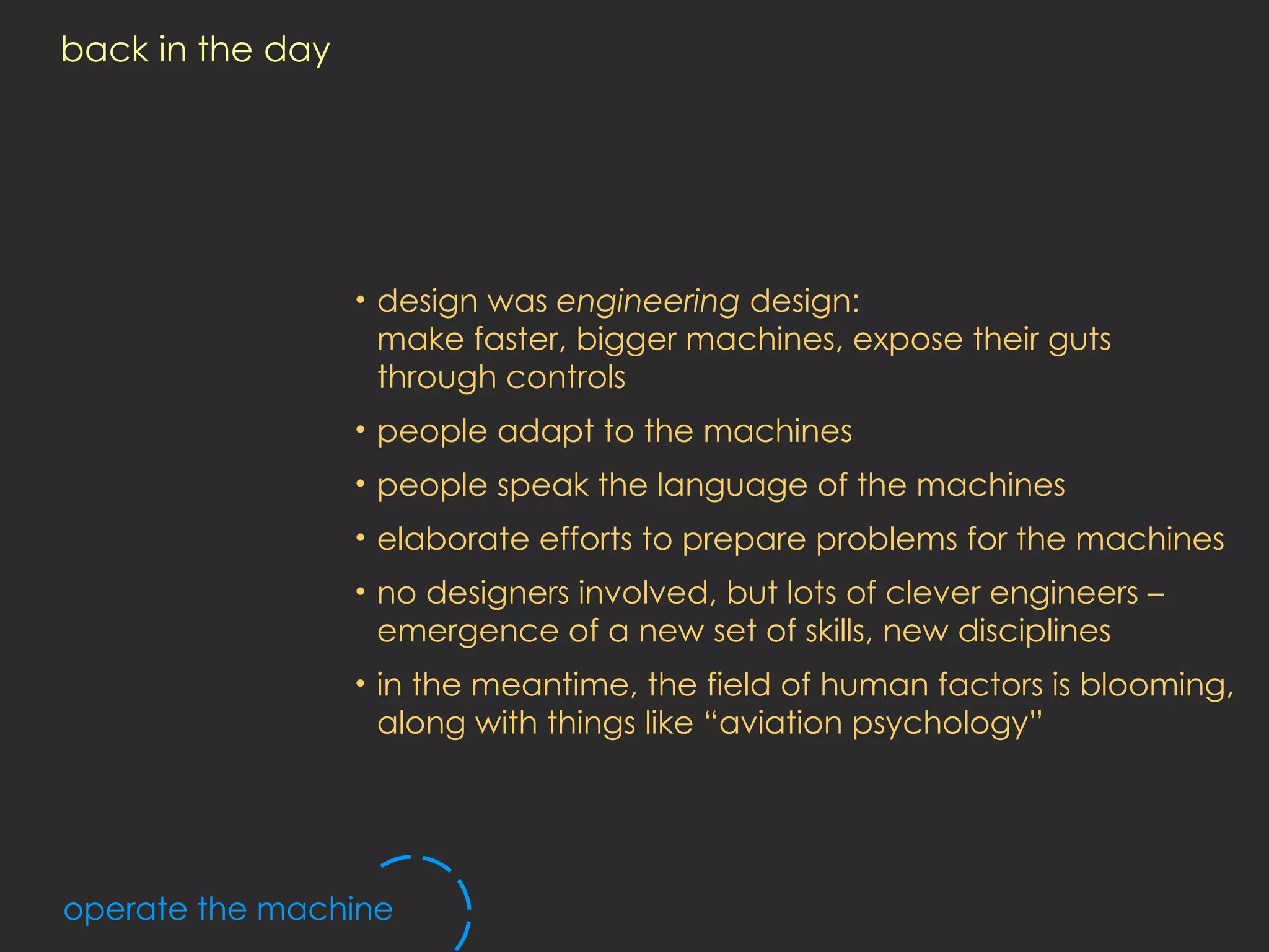 back in the day design was  engineering  design: make faster, bigger machines, expose their guts through controls people adapt to the machines people speak the language of the machines elaborate efforts to prepare problems for the machines no designers involved, but lots of clever engineers – emergence of a new set of skills, new disciplines in the meantime, the field of human factors is blooming, along with things like “aviation psychology” operate the machine 