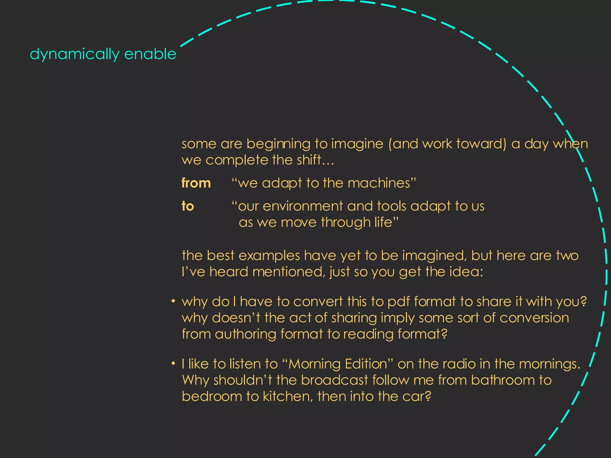 some are beginning to imagine (and work toward) a day when we complete the shift…  from   “we adapt to the machines”  to  “our environment and tools adapt to us    as we move through life” the best examples have yet to be imagined, but here are two I’ve heard mentioned, just so you get the idea: why do I have to convert this to pdf format to share it with you? why doesn’t the act of sharing imply some sort of conversion from authoring format to reading format?  I like to listen to “Morning Edition” on the radio in the mornings. Why shouldn’t the broadcast follow me from bathroom to bedroom to kitchen, then into the car? dynamically enable 