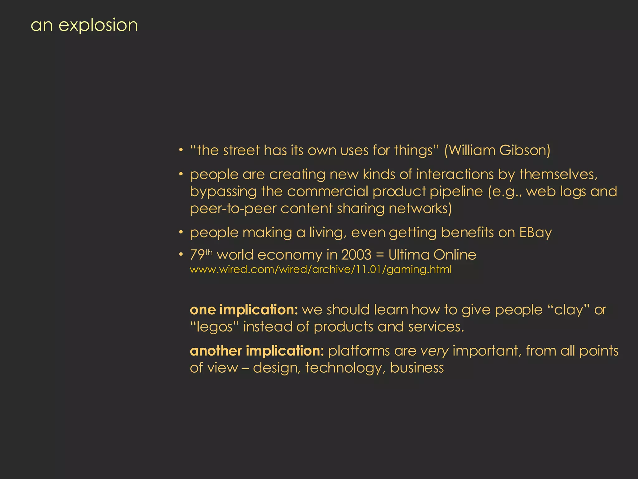 an explosion “ the street has its own uses for things” (William Gibson) people are creating new kinds of interactions by themselves,  bypassing the commercial product pipeline (e.g., web logs and peer-to-peer content sharing networks) people making a living, even getting benefits on EBay 79 th  world economy in 2003 = Ultima Online www.wired.com/wired/archive/11.01/gaming.html one implication:  we should learn how to give people “clay” or “legos” instead of products and services.  another implication:  platforms are  very  important, from all points of view – design, technology, business 
