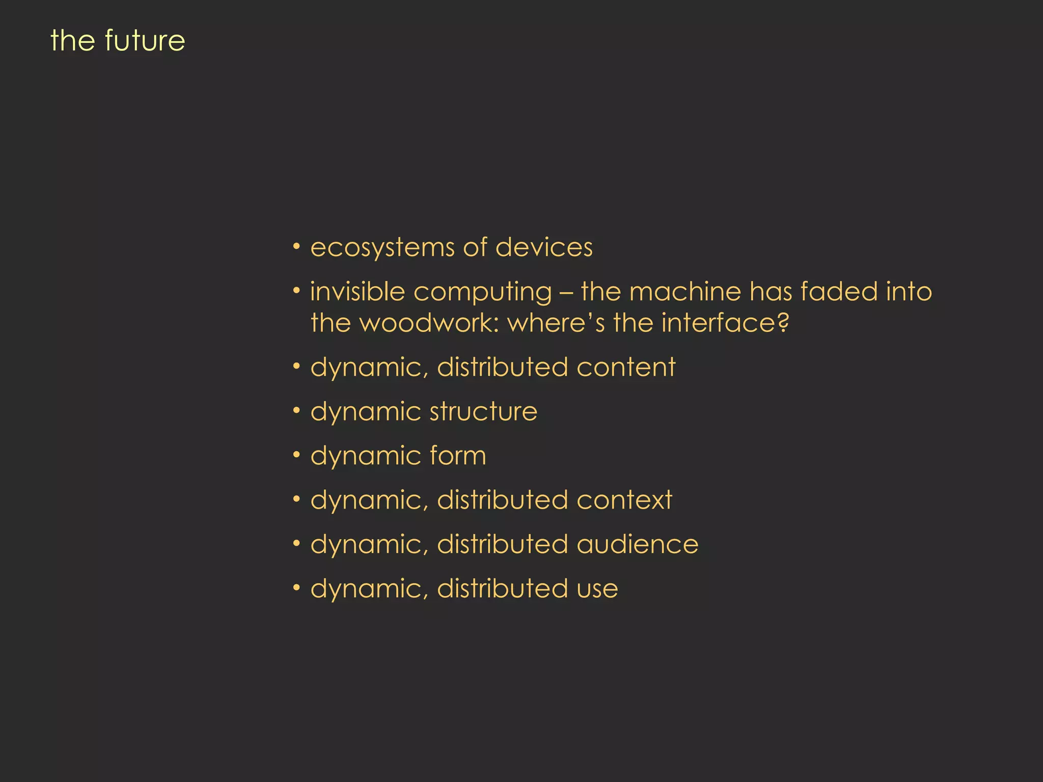 the future ecosystems of devices invisible computing – the machine has faded into the woodwork: where’s the interface? dynamic, distributed content dynamic structure dynamic form dynamic, distributed context dynamic, distributed audience dynamic, distributed use 