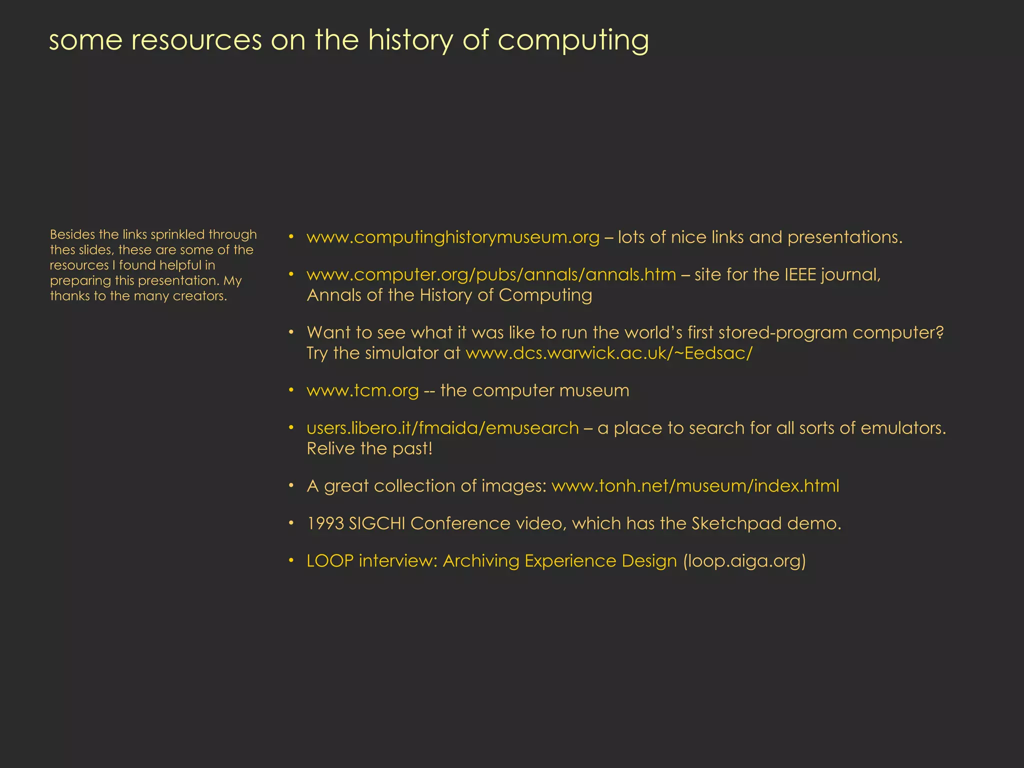 some resources on the history of computing www.computinghistorymuseum.org  – lots of nice links and presentations. www.computer.org/pubs/annals/annals.htm  – site for the IEEE journal,  Annals of the History of Computing Want to see what it was like to run the world’s first stored-program computer?  Try the simulator at  www.dcs.warwick.ac.uk/~Eedsac/ www.tcm.org  -- the computer museum users.libero.it/fmaida/emusearch  – a place to search for all sorts of emulators. Relive the past! A great collection of images:  www.tonh.net/museum/index.html 1993 SIGCHI Conference video, which has the Sketchpad demo.  LOOP interview: Archiving Experience  Design  (loop.aiga.org) Besides the links sprinkled through thes slides, these are some of the resources I found helpful in preparing this presentation. My thanks to the many creators. 
