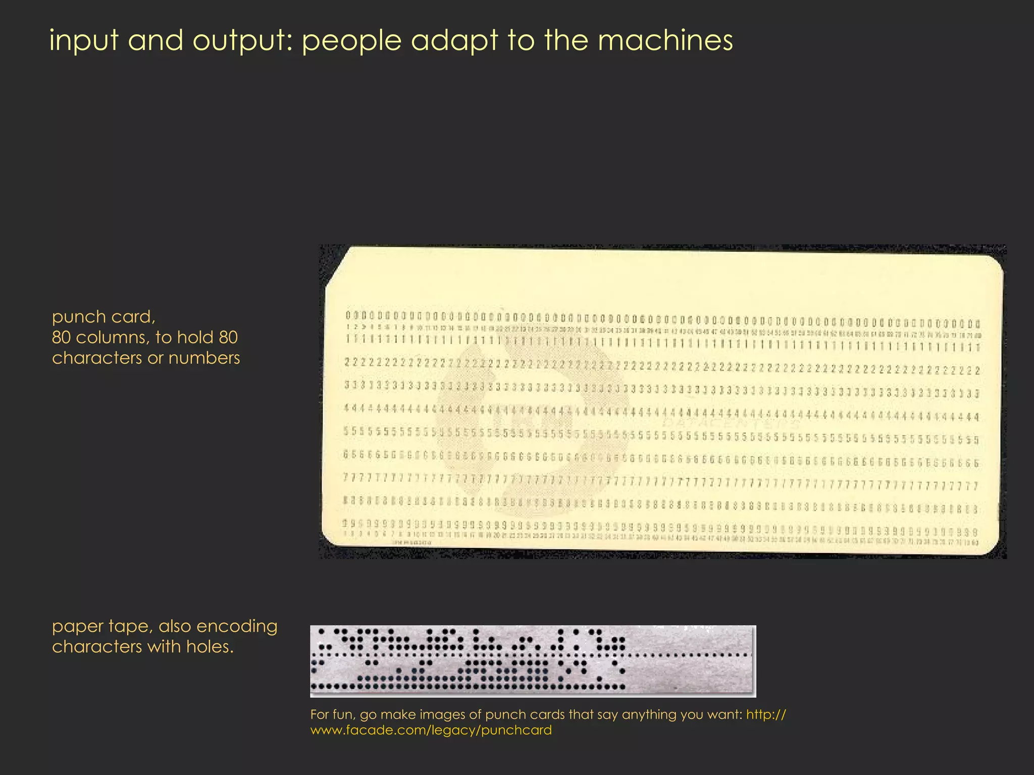 input and output: people adapt to the machines punch card, 80 columns, to hold 80 characters or numbers paper tape, also encoding characters with holes.  For fun, go make images of punch cards that say anything you want:  http:// www.facade.com/legacy/punchcard 