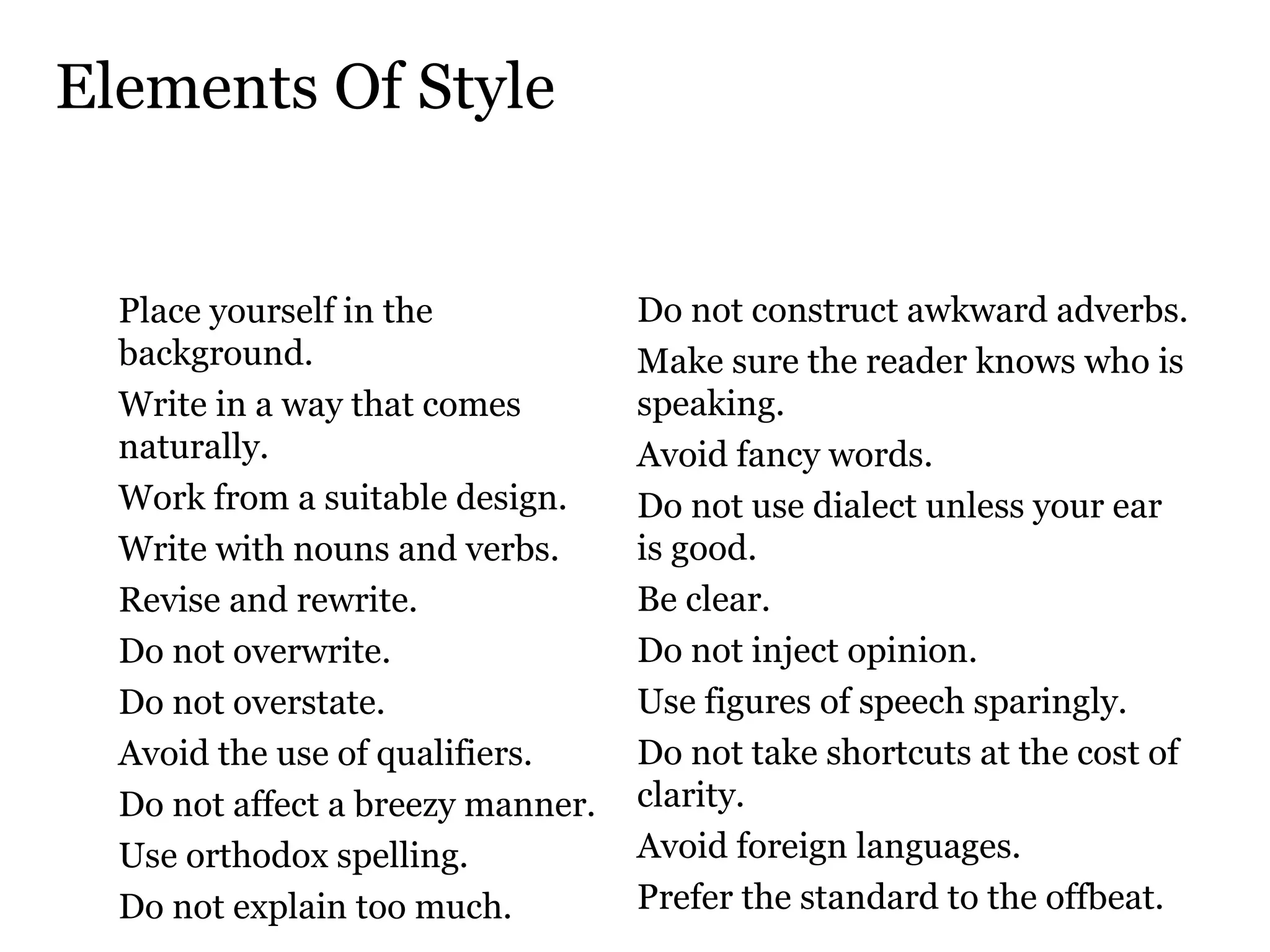 Elements Of Style Place yourself in the background.  Write in a way that comes naturally.  Work from a suitable design.  Write with nouns and verbs.  Revise and rewrite.  Do not overwrite.  Do not overstate.  Avoid the use of qualifiers.  Do not affect a breezy manner.  Use orthodox spelling.  Do not explain too much.  Do not construct awkward adverbs.  Make sure the reader knows who is speaking.  Avoid fancy words.  Do not use dialect unless your ear  is good.  Be clear.  Do not inject opinion.  Use figures of speech sparingly.  Do not take shortcuts at the cost of clarity.  Avoid foreign languages.  Prefer the standard to the offbeat.  