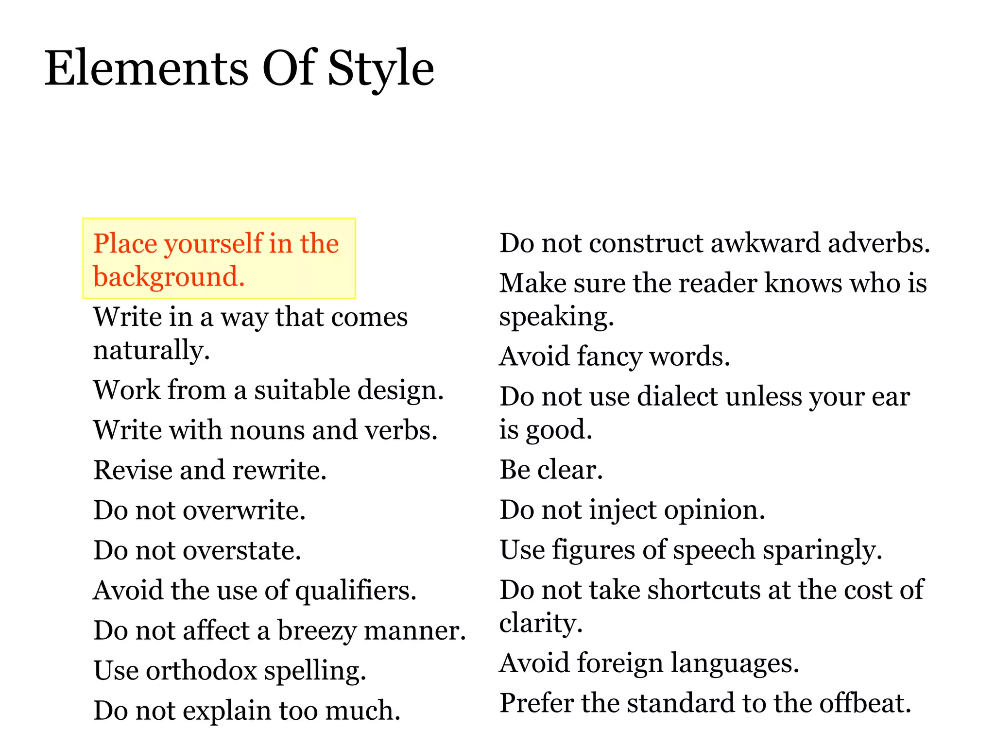 Elements Of Style Place yourself in the background.  Write in a way that comes naturally.  Work from a suitable design.  Write with nouns and verbs.  Revise and rewrite.  Do not overwrite.  Do not overstate.  Avoid the use of qualifiers.  Do not affect a breezy manner.  Use orthodox spelling.  Do not explain too much.  Do not construct awkward adverbs.  Make sure the reader knows who is speaking.  Avoid fancy words.  Do not use dialect unless your ear  is good.  Be clear.  Do not inject opinion.  Use figures of speech sparingly.  Do not take shortcuts at the cost of clarity.  Avoid foreign languages.  Prefer the standard to the offbeat.  