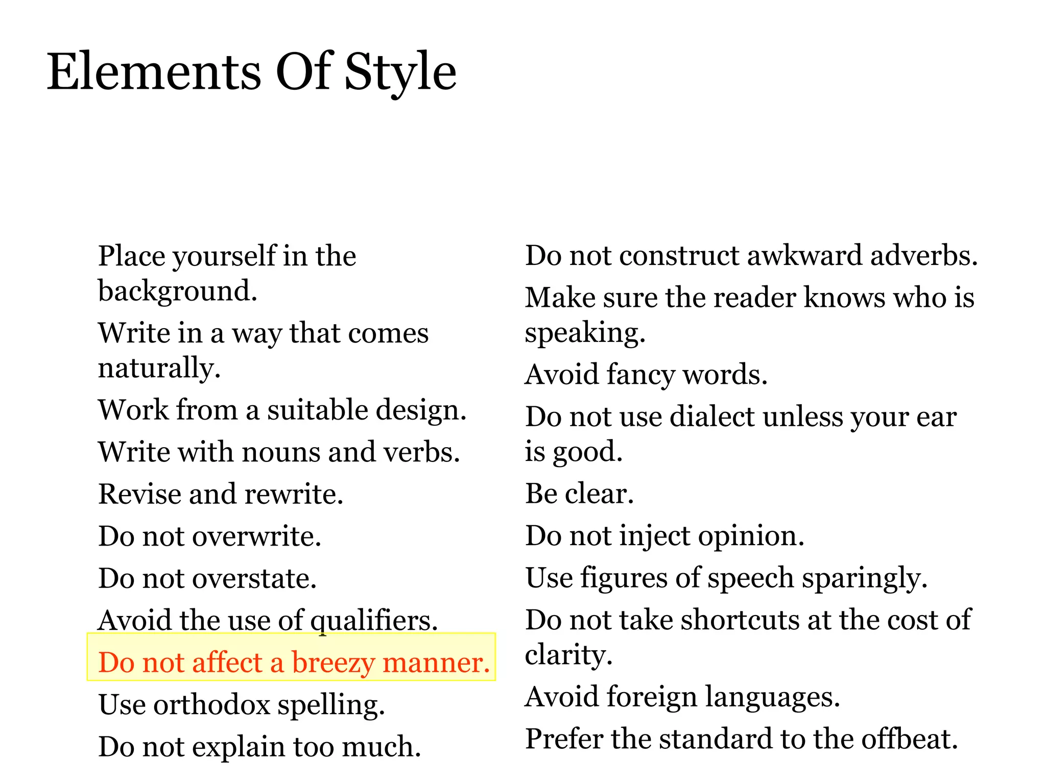 Elements Of Style Place yourself in the background.  Write in a way that comes naturally.  Work from a suitable design.  Write with nouns and verbs.  Revise and rewrite.  Do not overwrite.  Do not overstate.  Avoid the use of qualifiers.  Do not affect a breezy manner.   Use orthodox spelling.  Do not explain too much.  Do not construct awkward adverbs.  Make sure the reader knows who is speaking.  Avoid fancy words.   Do not use dialect unless your ear  is good.  Be clear.  Do not inject opinion.  Use figures of speech sparingly.  Do not take shortcuts at the cost of clarity.  Avoid foreign languages.  Prefer the standard to the offbeat.  