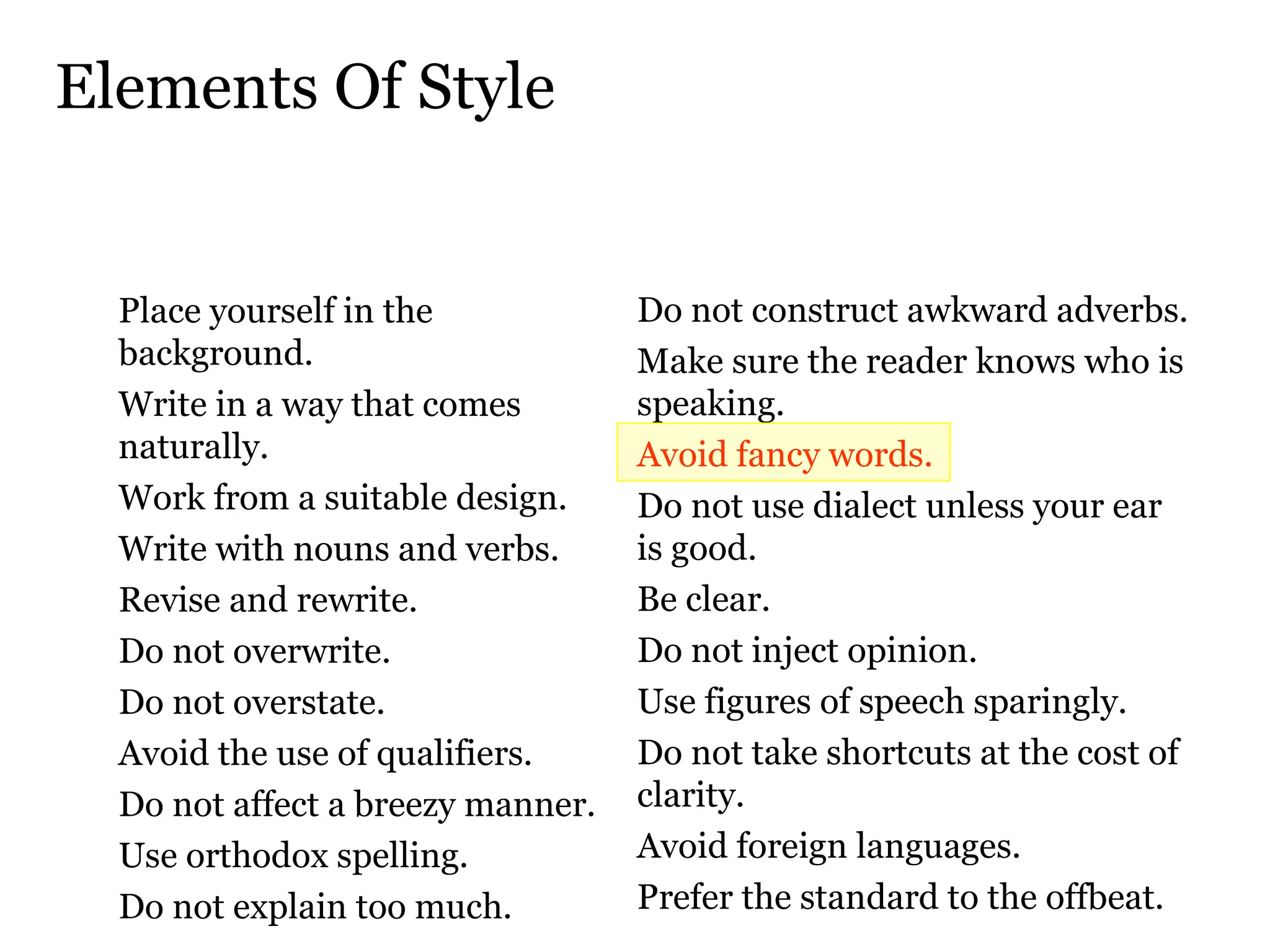 Elements Of Style Place yourself in the background.  Write in a way that comes naturally.  Work from a suitable design.  Write with nouns and verbs.  Revise and rewrite.  Do not overwrite.  Do not overstate.  Avoid the use of qualifiers.  Do not affect a breezy manner.  Use orthodox spelling.  Do not explain too much.  Do not construct awkward adverbs.  Make sure the reader knows who is speaking.  Avoid fancy words.  Do not use dialect unless your ear  is good.  Be clear.  Do not inject opinion.  Use figures of speech sparingly.  Do not take shortcuts at the cost of clarity.  Avoid foreign languages.  Prefer the standard to the offbeat.  