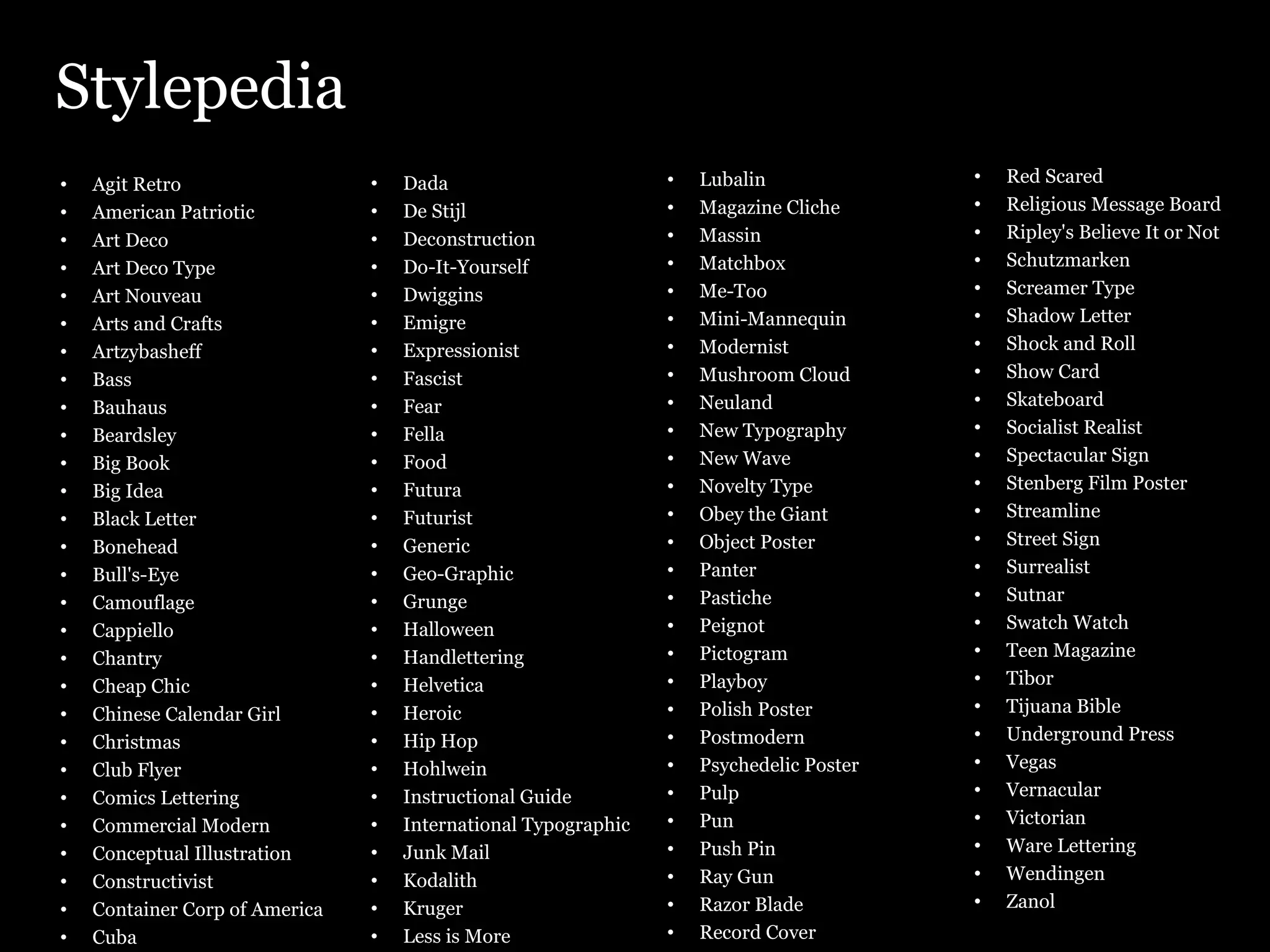 Stylepedia Agit Retro American Patriotic Art Deco Art Deco Type Art Nouveau Arts and Crafts Artzybasheff Bass Bauhaus Beardsley Big Book Big Idea Black Letter Bonehead Bull's-Eye Camouflage Cappiello Chantry Cheap Chic Chinese Calendar Girl Christmas Club Flyer Comics Lettering Commercial Modern Conceptual Illustration Constructivist Container Corp of America Cuba Dada De Stijl Deconstruction Do-It-Yourself Dwiggins Emigre Expressionist Fascist Fear Fella Food Futura Futurist Generic Geo-Graphic Grunge Halloween Handlettering Helvetica Heroic Hip Hop Hohlwein Instructional Guide International Typographic Junk Mail Kodalith Kruger Less is More Lubalin Magazine Cliche Massin Matchbox Me-Too Mini-Mannequin Modernist Mushroom Cloud Neuland New Typography New Wave Novelty Type Obey the Giant Object Poster Panter Pastiche Peignot Pictogram Playboy Polish Poster Postmodern Psychedelic Poster Pulp Pun Push Pin Ray Gun Razor Blade Record Cover Red Scared Religious Message Board Ripley's Believe It or Not Schutzmarken Screamer Type Shadow Letter Shock and Roll Show Card Skateboard Socialist Realist Spectacular Sign Stenberg Film Poster Streamline Street Sign Surrealist Sutnar Swatch Watch Teen Magazine Tibor Tijuana Bible Underground Press Vegas Vernacular Victorian Ware Lettering Wendingen Zanol 