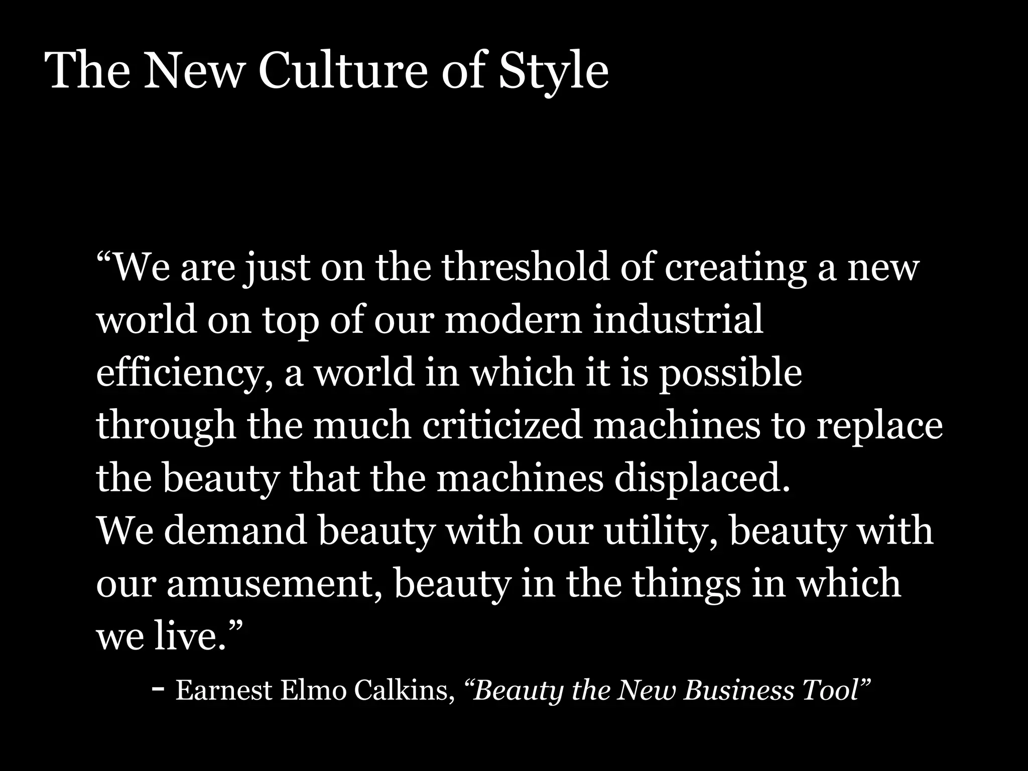 The New Culture of Style “ We are just on the threshold of creating a new world on top of our modern industrial efficiency, a world in which it is possible through the much criticized machines to replace the beauty that the machines displaced. We demand beauty with our utility, beauty with our amusement, beauty in the things in which we live.” - Earnest Elmo Calkins, “Beauty the New Business Tool” , 1927