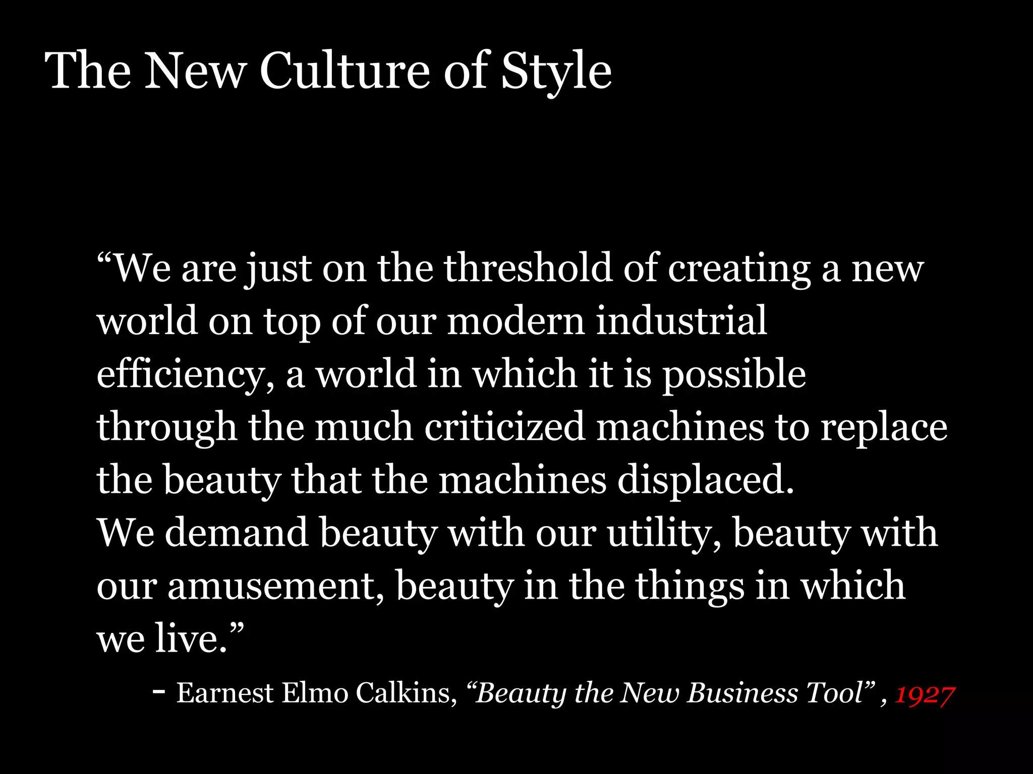 The New Culture of Style “ We are just on the threshold of creating a new world on top of our modern industrial efficiency, a world in which it is possible through the much criticized machines to replace the beauty that the machines displaced. We demand beauty with our utility, beauty with our amusement, beauty in the things in which we live.” - Earnest Elmo Calkins, “Beauty the New Business Tool” , 1927