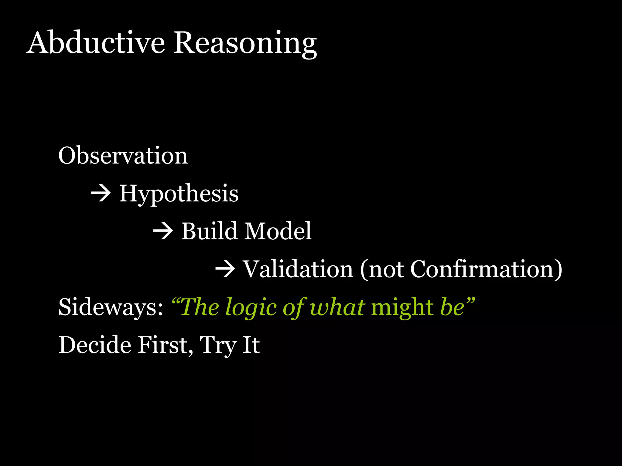 Abductive Reasoning Observation    Hypothesis    Build Model    Validation (not Confirmation) Sideways:  “The logic of what  might  be” Decide First, Try It 
