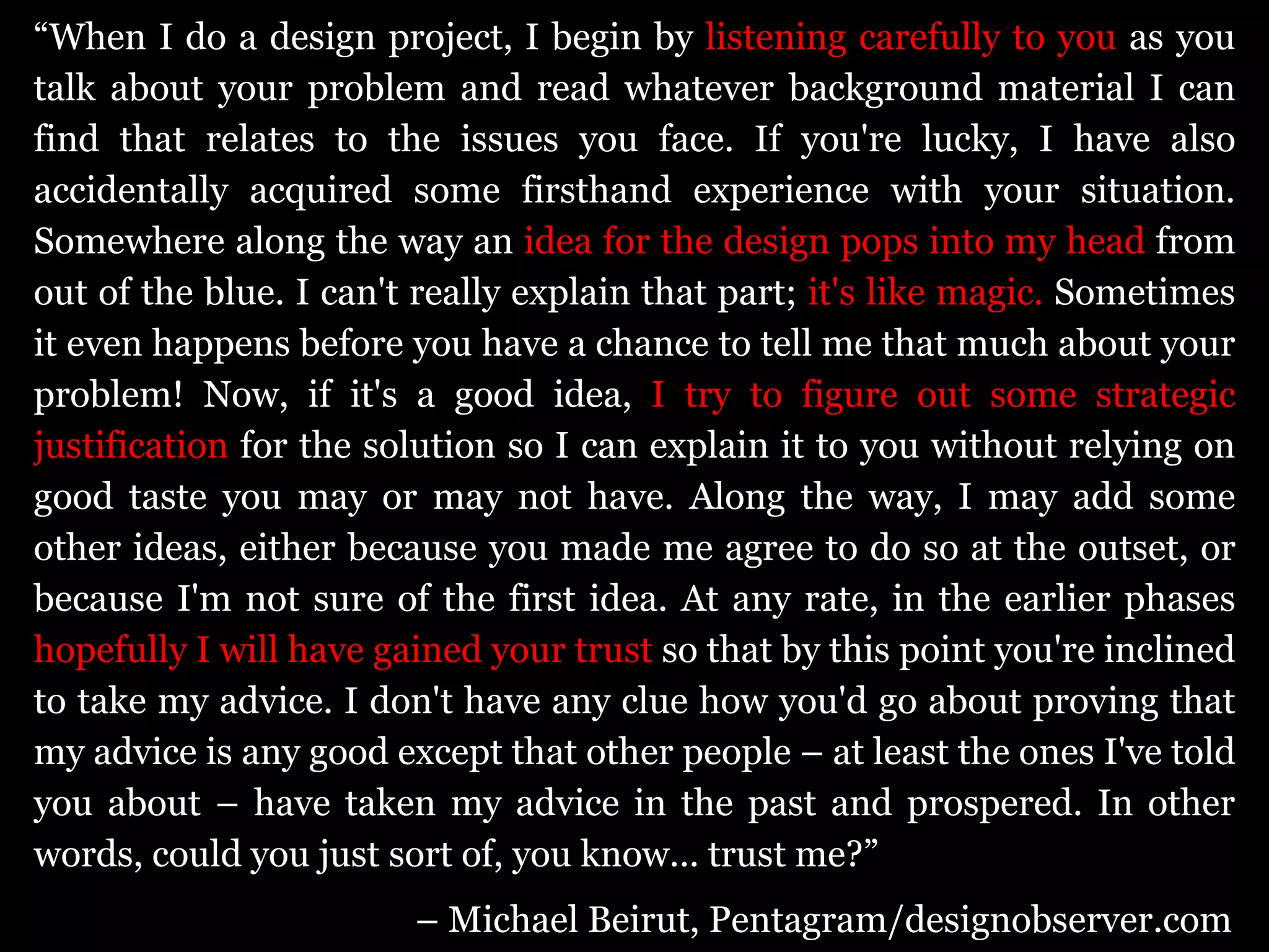 “ When I do a design project, I begin by  listening carefully to you  as you talk about your problem and read whatever background material I can find that relates to the issues you face. If you're lucky, I have also accidentally acquired some firsthand experience with your situation. Somewhere along the way an  idea for the design pops into my head  from out of the blue. I can't really explain that part;  it's like magic.  Sometimes it even happens before you have a chance to tell me that much about your problem! Now, if it's a good idea,  I try to figure out some strategic justification  for the solution so I can explain it to you without relying on good taste you may or may not have. Along the way, I may add some other ideas, either because you made me agree to do so at the outset, or because I'm not sure of the first idea. At any rate, in the earlier phases  hopefully I will have gained your trust  so that by this point you're inclined to take my advice. I don't have any clue how you'd go about proving that my advice is any good except that other people – at least the ones I've told you about – have taken my advice in the past and prospered. In other words, could you just sort of, you know... trust me?”  –  Michael Beirut, Pentagram/designobserver.com 