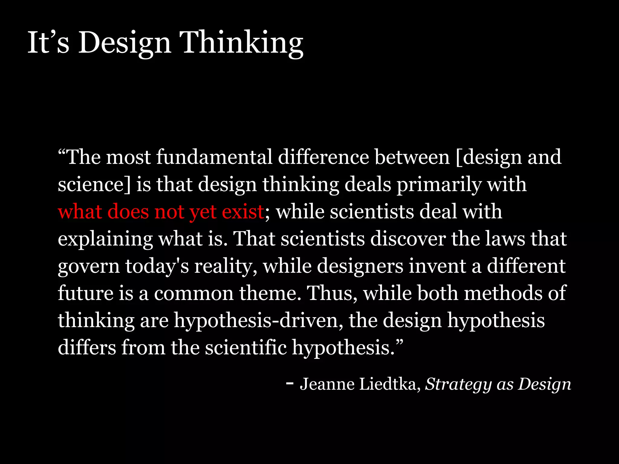 It’s Design Thinking “ The most fundamental difference between [design and science] is that design thinking deals primarily with  what does not yet exist ; while scientists deal with explaining what is. That scientists discover the laws that govern today's reality, while designers invent a different future is a common theme. Thus, while both methods of thinking are hypothesis-driven, the design hypothesis differs from the scientific hypothesis.” -  Jeanne Liedtka,  Strategy as Design 