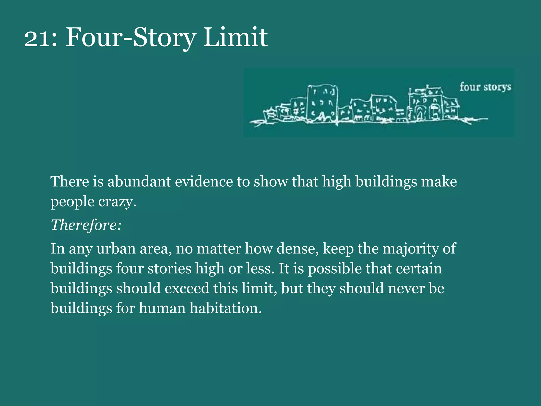 21: Four-Story Limit There is abundant evidence to show that high buildings make people crazy. Therefore:   In any urban area, no matter how dense, keep the majority of buildings four stories high or less. It is possible that certain buildings should exceed this limit, but they should never be buildings for human habitation. 