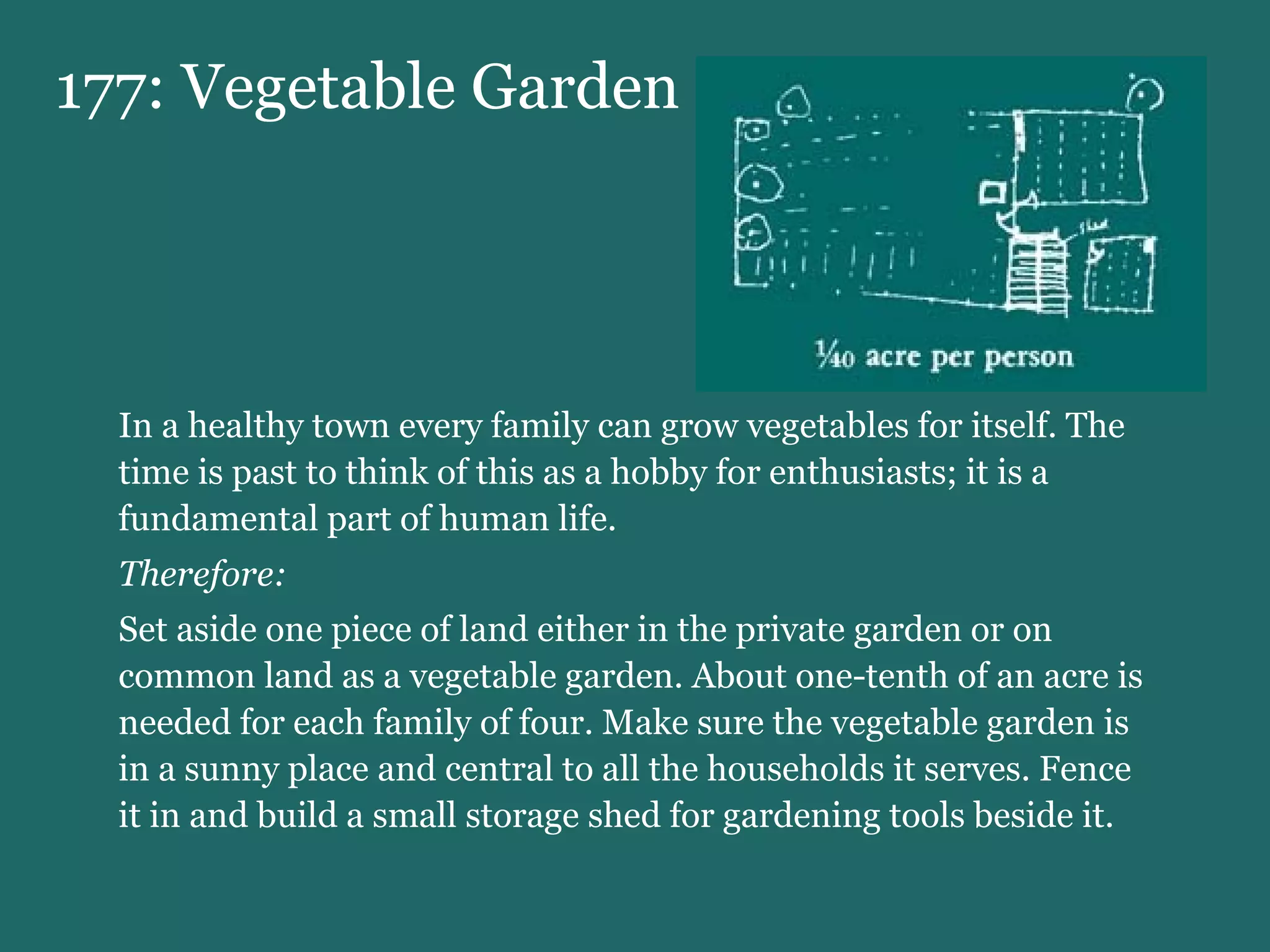 177: Vegetable Garden In a healthy town every family can grow vegetables for itself. The time is past to think of this as a hobby for enthusiasts; it is a fundamental part of human life. Therefore:  Set aside one piece of land either in the private garden or on common land as a vegetable garden. About one-tenth of an acre is needed for each family of four. Make sure the vegetable garden is in a sunny place and central to all the households it serves. Fence it in and build a small storage shed for gardening tools beside it. 