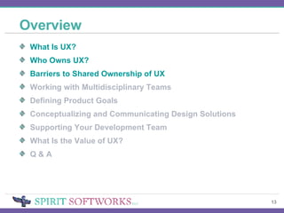 Overview What Is UX? Who Owns UX? Barriers to Shared Ownership of UX Working with Multidisciplinary Teams Defining Product Goals Conceptualizing and Communicating Design Solutions Supporting Your Development Team What Is the Value of UX? Q & A 