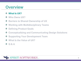 Overview What Is UX? Who Owns UX? Barriers to Shared Ownership of UX Working with Multidisciplinary Teams Defining Product Goals Conceptualizing and Communicating Design Solutions Supporting Your Development Team What Is the Value of UX? Q & A 