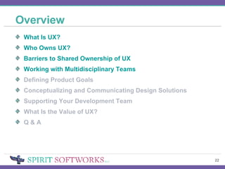 Overview What Is UX? Who Owns UX? Barriers to Shared Ownership of UX Working with Multidisciplinary Teams Defining Product Goals Conceptualizing and Communicating Design Solutions Supporting Your Development Team What Is the Value of UX? Q & A 