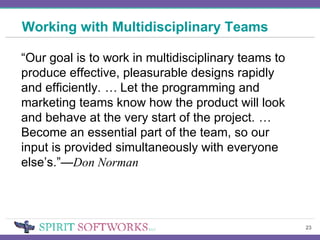 Working with Multidisciplinary Teams “ Our goal is to work in multidisciplinary teams to produce effective, pleasurable designs rapidly and efficiently.  …  Let the programming and marketing teams know how the product will look and behave at the very start of the project.  …  Become an essential part of the team, so our input is provided simultaneously with everyone else’s.”— Don Norman 