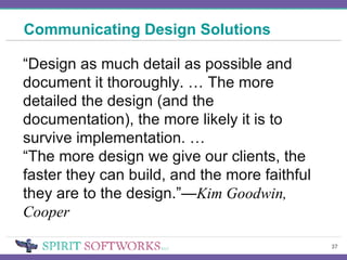 Communicating Design Solutions “ Design as much detail as possible and document it thoroughly . …  The more detailed the design (and the documentation), the more likely it is to survive implementation.  … “ The more design we give our clients, the faster they can build, and the more faithful they are to the design. ”— Kim Goodwin, Cooper 