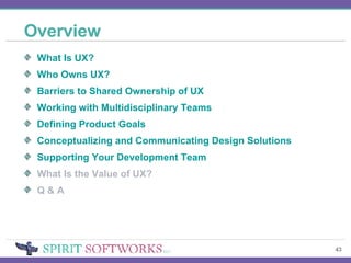 Overview What Is UX? Who Owns UX? Barriers to Shared Ownership of UX  Working with Multidisciplinary Teams Defining Product Goals Conceptualizing and Communicating Design Solutions Supporting Your Development Team What Is the Value of UX? Q & A 