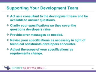 Supporting Your Development Team Act as a consultant to the development team and be available to answer questions. Clarify your specifications so they cover the questions developers raise. Provide error messages as needed. Revise your specifications as necessary in light of technical constraints developers encounter. Adjust the scope of your specifications as requirements change. 