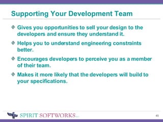 Supporting Your Development Team Gives you opportunities to sell your design to the developers and ensure they understand it. Helps you to understand engineering constraints better. Encourages developers to perceive you as a member of their team. Makes it more likely that the developers will build to your specifications. 