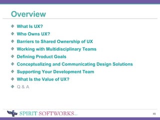 Overview What Is UX? Who Owns UX? Barriers to Shared Ownership of UX Working with Multidisciplinary Teams Defining Product Goals Conceptualizing and Communicating Design Solutions Supporting Your Development Team What Is the Value of UX? Q & A 