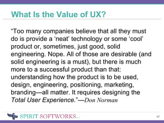 What Is the Value of UX? “ Too many companies believe that all they must do is provide a ‘neat’ technology or some ‘cool’ product or, sometimes, just good, solid engineering. Nope. All of those are desirable (and solid engineering is a must), but there is much more to a successful product than that: understanding how the product is to be used, design, engineering, positioning, marketing, branding—all matter. It requires designing the  Total User Experience. ”— Don Norman 