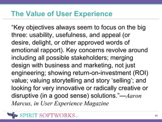 The Value of User Experience “ Key objectives always seem to focus on the big three: usability, usefulness, and appeal (or desire, delight, or other approved words of emotional rapport). Key concerns revolve around including all possible stakeholders; merging design with business and marketing, not just engineering; showing return-on-investment (ROI) value; valuing storytelling and story ‘selling’; and looking for very innovative or radically creative or disruptive (in a good sense) solutions.”— Aaron Marcus, in User Experience Magazine 