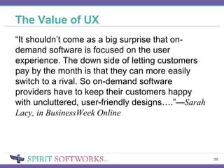 The Value of UX “ It shouldn’t come as a big surprise that on-demand software is focused on the user experience. The down side of letting customers pay by the month is that they can more easily switch to a rival. So on-demand software providers have to keep their customers happy with uncluttered, user-friendly designs….”— Sarah Lacy, in BusinessWeek Online 